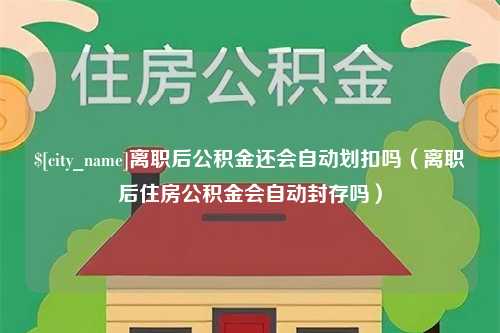 自贡离职后公积金还会自动划扣吗（离职后住房公积金会自动封存吗）