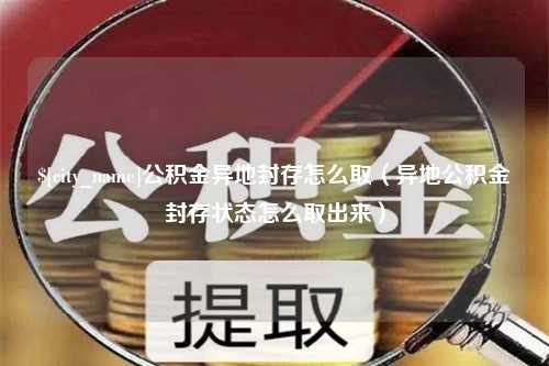 自贡公积金异地封存怎么取（异地公积金封存状态怎么取出来）