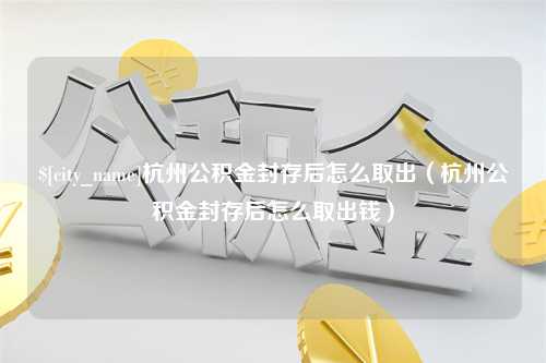 自贡杭州公积金封存后怎么取出（杭州公积金封存后怎么取出钱）