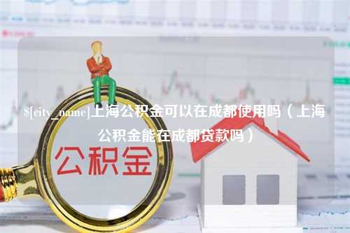 自贡上海公积金可以在成都使用吗（上海公积金能在成都贷款吗）