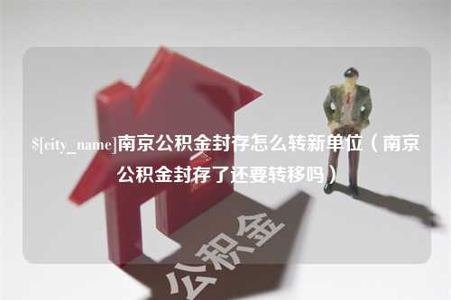 自贡南京公积金封存怎么转新单位（南京公积金封存了还要转移吗）