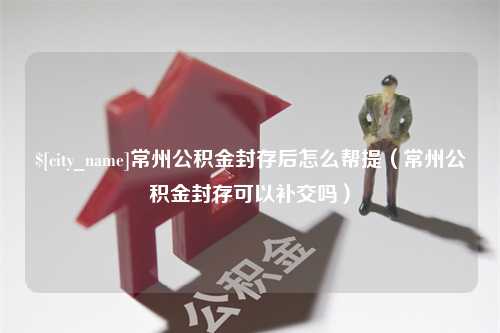 自贡常州公积金封存后怎么帮提（常州公积金封存可以补交吗）